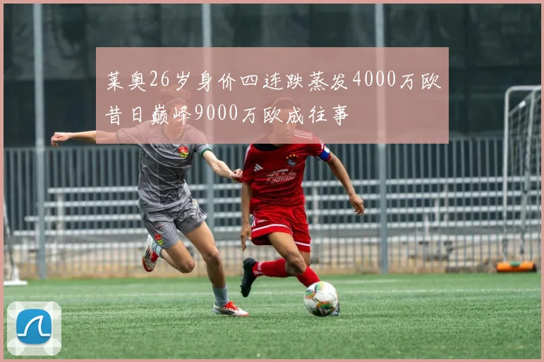 莱奥26岁身价四连跌蒸发4000万欧昔日巅峰9000万欧成往事