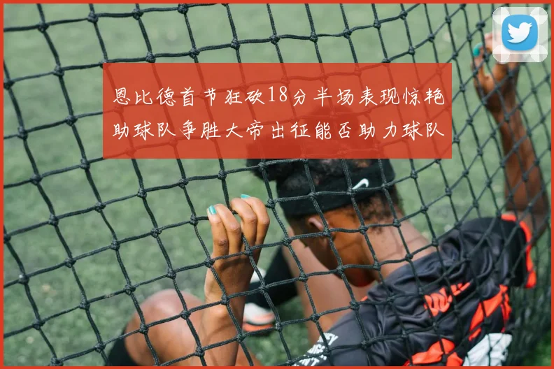 恩比德首节狂砍18分半场表现惊艳助球队争胜大帝出征能否助力球队逆袭