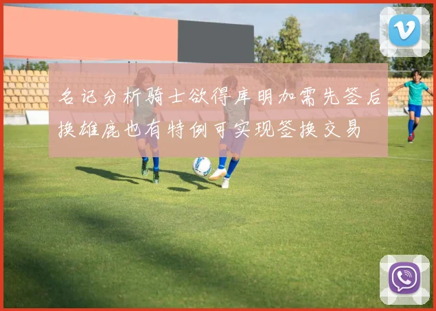 名记分析骑士欲得库明加需先签后换雄鹿也有特例可实现签换交易