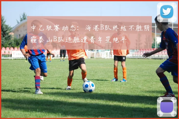 中乙联赛动态：海港B队终结不胜阴霾泰山B队连胜遭青年星绝平