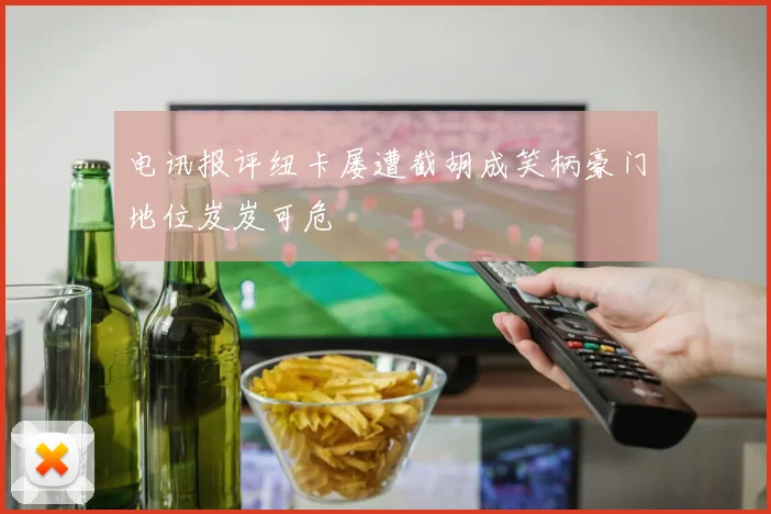 电讯报评纽卡屡遭截胡成笑柄豪门地位岌岌可危