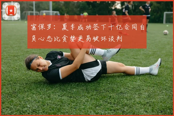 富保罗：夏季成功签下十亿合同自负心态比贪婪更易破坏谈判