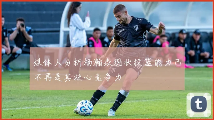 媒体人分析杨瀚森现状投篮能力已不再是其核心竞争力