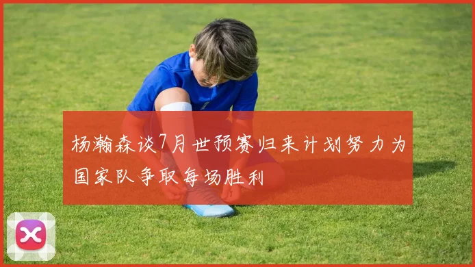 杨瀚森谈7月世预赛归来计划努力为国家队争取每场胜利