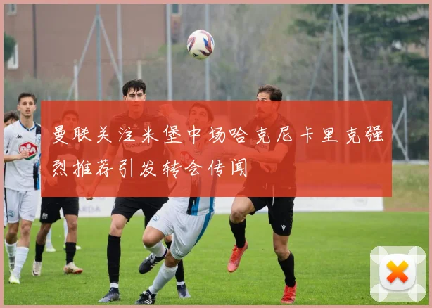 曼联关注米堡中场哈克尼卡里克强烈推荐引发转会传闻
