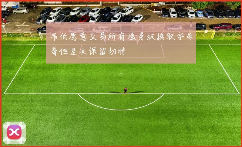 韦伯愿意交易所有选秀权换取字母哥但坚决保留切特