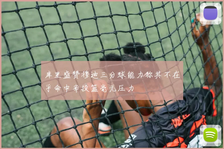 库里盛赞穆迪三分球能力称其不在乎命中率投篮毫无压力