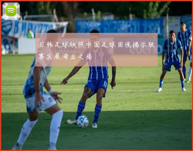 日韩足球映照中国足球困境揭示联赛发展滞后之痛