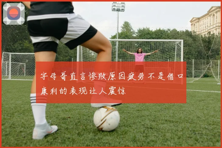 字母哥直言惨败原因疲劳不是借口康利的表现让人震惊
