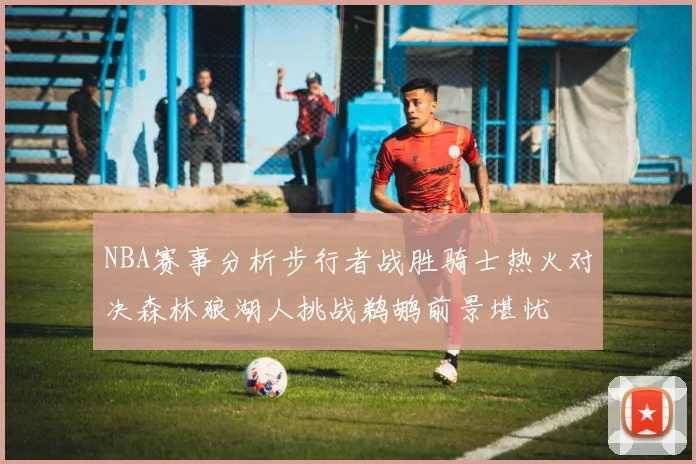NBA赛事分析步行者战胜骑士热火对决森林狼湖人挑战鹈鹕前景堪忧