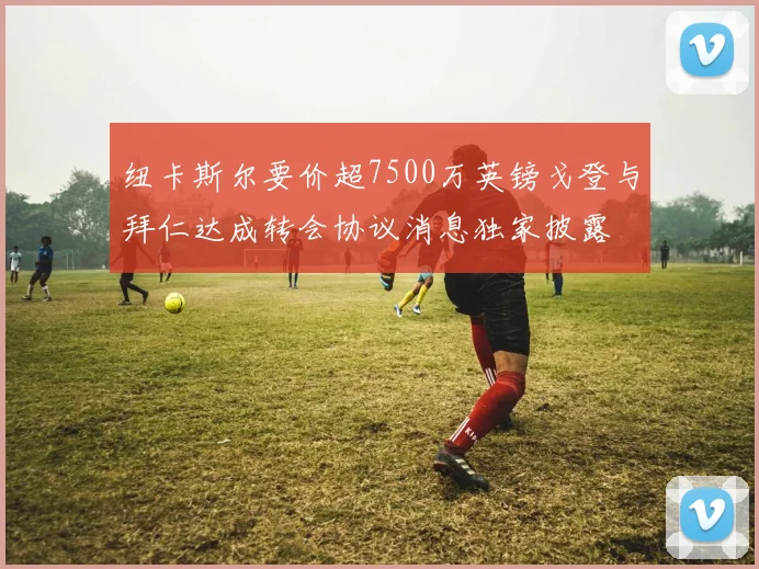 纽卡斯尔要价超7500万英镑戈登与拜仁达成转会协议消息独家披露