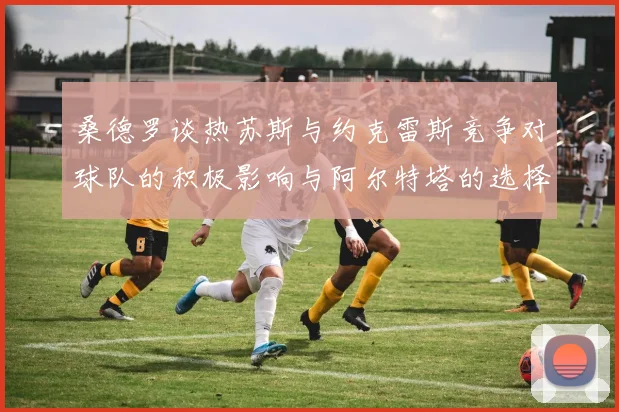 桑德罗谈热苏斯与约克雷斯竞争对球队的积极影响与阿尔特塔的选择难题