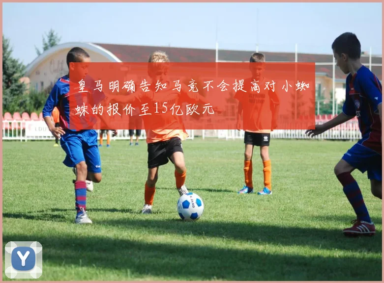 皇马明确告知马竞不会提高对小蜘蛛的报价至15亿欧元