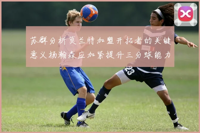 苏群分析莫兰特加盟开拓者的关键意义杨瀚森应加紧提升三分球能力