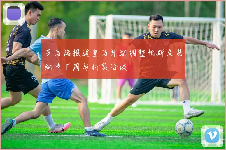罗马诺报道皇马计划调整帕斯交易细节下周与科莫洽谈