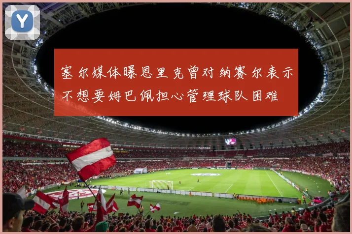 塞尔媒体曝恩里克曾对纳赛尔表示不想要姆巴佩担心管理球队困难