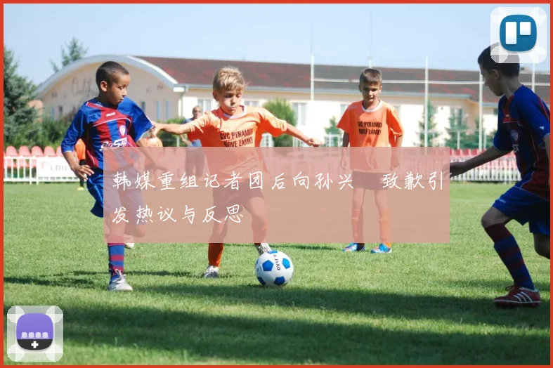 韩媒重组记者团后向孙兴慜致歉引发热议与反思
