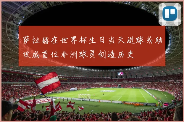 萨拉赫在世界杯生日当天进球或助攻成首位非洲球员创造历史