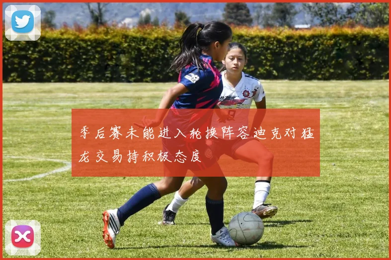 季后赛未能进入轮换阵容迪克对猛龙交易持积极态度