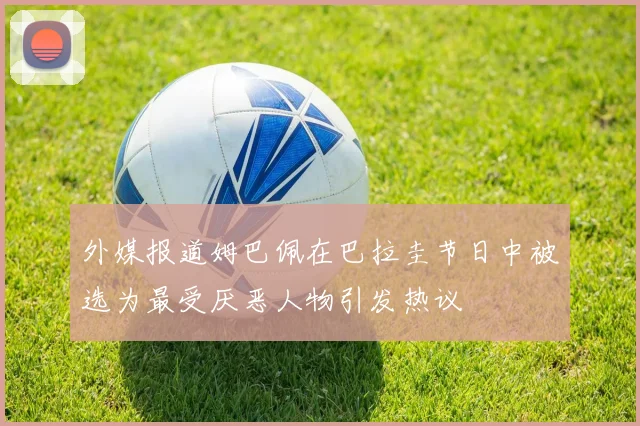 外媒报道姆巴佩在巴拉圭节日中被选为最受厌恶人物引发热议