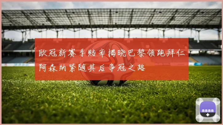 欧冠新赛季赔率揭晓巴黎领跑拜仁阿森纳紧随其后争冠之路