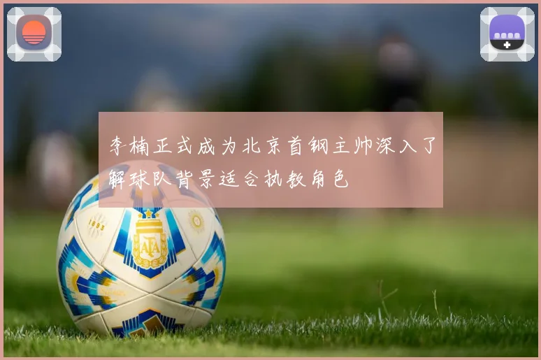李楠正式成为北京首钢主帅深入了解球队背景适合执教角色