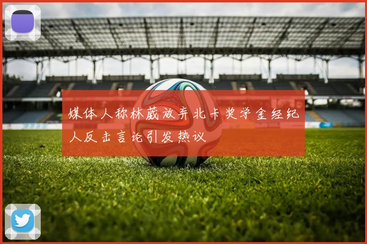 媒体人称林葳放弃北卡奖学金经纪人反击言论引发热议
