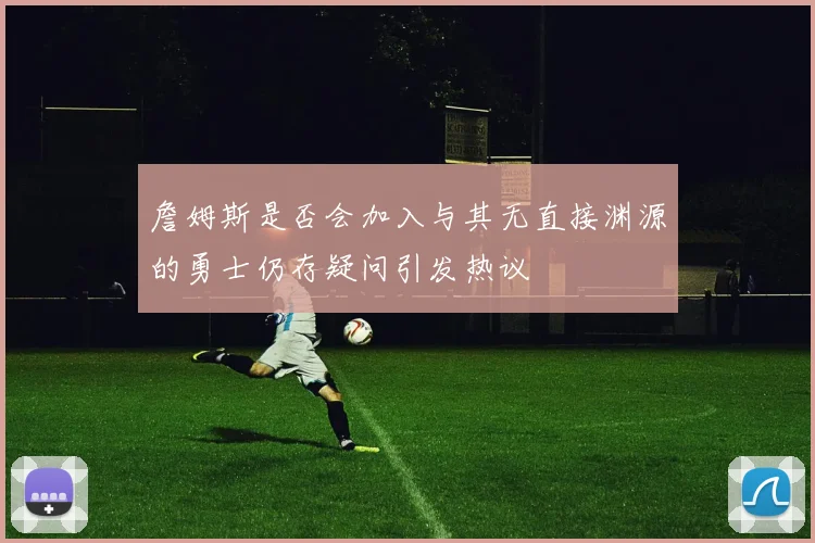 詹姆斯是否会加入与其无直接渊源的勇士仍存疑问引发热议